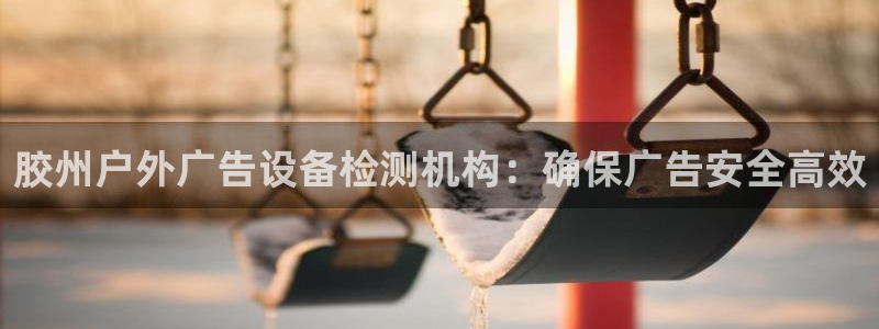 杏宇平台代理怎么赚钱快：胶州户外广告设备检测机构：确保广告安全高效