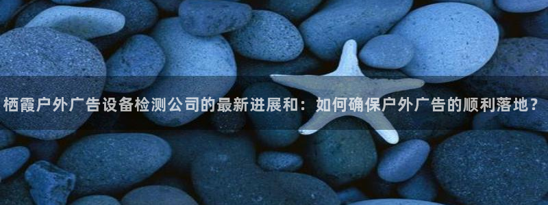 杏宇平台代理怎么样：栖霞户外广告设备检测公司的最新进展和：如何确保户外广告的顺利落地？